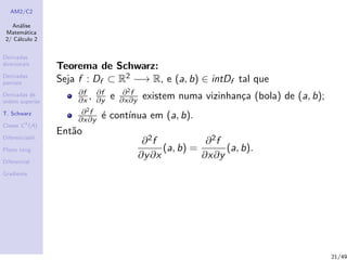 AM2/C2
An´alise
Matem´atica
2/ C´alculo 2
Derivadas
direcionais
Derivadas
parciais
Derivadas de
ordem superior
T. Schwarz
Classe Ck
(A)
Diferenciabil.
Plano tang.
Diferencial
Gradiente
Teorema de Schwarz:
Seja f : Df ⊂ R2 −→ R, e (a, b) ∈ intDf tal que
∂f
∂x , ∂f
∂y e ∂2f
∂x∂y existem numa vizinhan¸ca (bola) de (a, b);
∂2f
∂x∂y ´e cont´ınua em (a, b).
Ent˜ao
∂2f
∂y∂x
(a, b) =
∂2f
∂x∂y
(a, b).
21/49
 