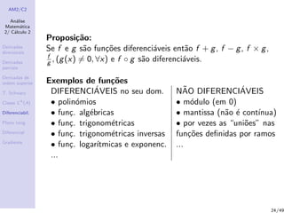 AM2/C2
An´alise
Matem´atica
2/ C´alculo 2
Derivadas
direcionais
Derivadas
parciais
Derivadas de
ordem superior
T. Schwarz
Classe Ck
(A)
Diferenciabil.
Plano tang.
Diferencial
Gradiente
Proposi¸c˜ao:
Se f e g s˜ao fun¸c˜oes diferenci´aveis ent˜ao f + g, f − g, f × g,
f
g , (g(x) = 0, ∀x) e f ◦ g s˜ao diferenci´aveis.
Exemplos de fun¸c˜oes
DIFERENCI´AVEIS no seu dom. N˜AO DIFERENCI´AVEIS
• polin´omios • m´odulo (em 0)
• fun¸c. alg´ebricas • mantissa (n˜ao ´e cont´ınua)
• fun¸c. trigonom´etricas • por vezes as “uni˜oes” nas
• fun¸c. trigonom´etricas inversas fun¸c˜oes deﬁnidas por ramos
• fun¸c. logar´ıtmicas e exponenc. ...
...
24/49
 