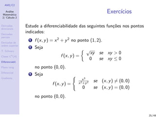 AM2/C2
An´alise
Matem´atica
2/ C´alculo 2
Derivadas
direcionais
Derivadas
parciais
Derivadas de
ordem superior
T. Schwarz
Classe Ck
(A)
Diferenciabil.
Plano tang.
Diferencial
Gradiente
Exerc´ıcios
Estude a diferenciabilidade das seguintes fun¸c˜oes nos pontos
indicados:
1 f (x, y) = x2 + y2 no ponto (1, 2).
2 Seja
f (x, y) =
√
xy se xy > 0
0 se xy ≤ 0
no ponto (0, 0).
3 Seja
f (x, y) =
x3
x2+y2 se (x, y) = (0, 0)
0 se (x, y) = (0, 0)
no ponto (0, 0).
25/49
 