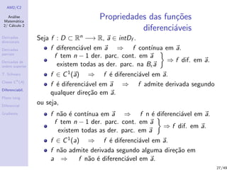 AM2/C2
An´alise
Matem´atica
2/ C´alculo 2
Derivadas
direcionais
Derivadas
parciais
Derivadas de
ordem superior
T. Schwarz
Classe Ck
(A)
Diferenciabil.
Plano tang.
Diferencial
Gradiente
Propriedades das fun¸c˜oes
diferenci´aveis
Seja f : D ⊂ Rn −→ R, a ∈ intDf .
f diferenci´avel em a ⇒ f cont´ınua em a.
f tem n − 1 der. parc. cont. em a
existem todas as der. parc. na B a
⇒ f dif. em a.
f ∈ C1(a) ⇒ f ´e diferenci´avel em a.
f ´e diferenci´avel em a ⇒ f admite derivada segundo
qualquer dire¸c˜ao em a.
ou seja,
f n˜ao ´e cont´ınua em a ⇒ f n ´e diferenci´avel em a.
f tem n − 1 der. parc. cont. em a
existem todas as der. parc. em a
⇒ f dif. em a.
f ∈ C1(a) ⇒ f ´e diferenci´avel em a.
f n˜ao admite derivada segundo alguma dire¸c˜ao em
a ⇒ f n˜ao ´e diferenci´avel em a.
27/49
 