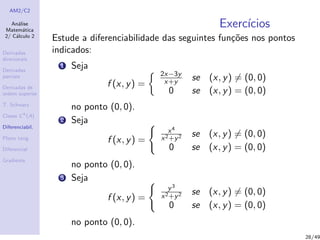 AM2/C2
An´alise
Matem´atica
2/ C´alculo 2
Derivadas
direcionais
Derivadas
parciais
Derivadas de
ordem superior
T. Schwarz
Classe Ck
(A)
Diferenciabil.
Plano tang.
Diferencial
Gradiente
Exerc´ıcios
Estude a diferenciabilidade das seguintes fun¸c˜oes nos pontos
indicados:
1 Seja
f (x, y) =
2x−3y
x+y se (x, y) = (0, 0)
0 se (x, y) = (0, 0)
no ponto (0, 0).
2 Seja
f (x, y) =
x4
x2+y2 se (x, y) = (0, 0)
0 se (x, y) = (0, 0)
no ponto (0, 0).
3 Seja
f (x, y) =
y3
x2+y2 se (x, y) = (0, 0)
0 se (x, y) = (0, 0)
no ponto (0, 0).
28/49
 