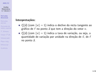 AM2/C2
An´alise
Matem´atica
2/ C´alculo 2
Derivadas
direcionais
Derivadas
parciais
Derivadas de
ordem superior
T. Schwarz
Classe Ck
(A)
Diferenciabil.
Plano tang.
Diferencial
Gradiente
Interpreta¸c˜oes:
fv (a) (com v = 1) indica o declive da recta tangente ao
gr´aﬁco de f no ponto a que tem a dire¸c˜ao do vetor v.
fv (a) (com v = 1) indica a taxa de varia¸c˜ao, ou seja, a
quantidade de varia¸c˜ao por unidade na dire¸c˜ao de v, de f
no ponto a.
3/49
 