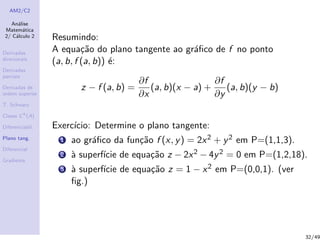 AM2/C2
An´alise
Matem´atica
2/ C´alculo 2
Derivadas
direcionais
Derivadas
parciais
Derivadas de
ordem superior
T. Schwarz
Classe Ck
(A)
Diferenciabil.
Plano tang.
Diferencial
Gradiente
Resumindo:
A equa¸c˜ao do plano tangente ao gr´aﬁco de f no ponto
(a, b, f (a, b)) ´e:
z − f (a, b) =
∂f
∂x
(a, b)(x − a) +
∂f
∂y
(a, b)(y − b)
Exerc´ıcio: Determine o plano tangente:
1 ao gr´aﬁco da fun¸c˜ao f (x, y) = 2x2 + y2 em P=(1,1,3).
2 `a superf´ıcie de equa¸c˜ao z − 2x2 − 4y2 = 0 em P=(1,2,18).
3 `a superf´ıcie de equa¸c˜ao z = 1 − x2 em P=(0,0,1). (ver
ﬁg.)
32/49
 