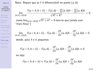 AM2/C2
An´alise
Matem´atica
2/ C´alculo 2
Derivadas
direcionais
Derivadas
parciais
Derivadas de
ordem superior
T. Schwarz
Classe Ck
(A)
Diferenciabil.
Plano tang.
Diferencial
Gradiente
Nota: Repare que se f ´e diferenci´avel no ponto (a, b)
lim
(h,k)→(0,0)
f (a + h, b + k) − f (a, b) − ∂f
∂x (a, b)h − ∂f
∂y (a, b)k
√
h2 + k2
= 0
como lim(h,k)→(0,0)
√
h2 + k2 = 0 tem-se que (ainda com
“mais for¸ca”)
lim
(h,k)→(0,0)
f (a + h, b + k) − f (a, b) −
∂f
∂x
(a, b)h −
∂f
∂y
(a, b)k = 0
donde, para h e k pequenos
f (a + h, b + k) − f (a, b) −
∂f
∂x
(a, b)h −
∂f
∂y
(a, b)k ≈ 0
ou seja:
f (a + h, b + k) ≈ f (a, b) +
∂f
∂x
(a, b)h +
∂f
∂y
(a, b)k
33/49
 