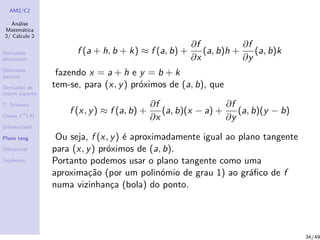 AM2/C2
An´alise
Matem´atica
2/ C´alculo 2
Derivadas
direcionais
Derivadas
parciais
Derivadas de
ordem superior
T. Schwarz
Classe Ck
(A)
Diferenciabil.
Plano tang.
Diferencial
Gradiente
f (a + h, b + k) ≈ f (a, b) +
∂f
∂x
(a, b)h +
∂f
∂y
(a, b)k
fazendo x = a + h e y = b + k
tem-se, para (x, y) pr´oximos de (a, b), que
f (x, y) ≈ f (a, b) +
∂f
∂x
(a, b)(x − a) +
∂f
∂y
(a, b)(y − b)
Ou seja, f (x, y) ´e aproximadamente igual ao plano tangente
para (x, y) pr´oximos de (a, b).
Portanto podemos usar o plano tangente como uma
aproxima¸c˜ao (por um polin´omio de grau 1) ao gr´aﬁco de f
numa vizinhan¸ca (bola) do ponto.
34/49
 