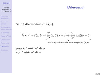 AM2/C2
An´alise
Matem´atica
2/ C´alculo 2
Derivadas
direcionais
Derivadas
parciais
Derivadas de
ordem superior
T. Schwarz
Classe Ck
(A)
Diferenciabil.
Plano tang.
Diferencial
Gradiente
Diferencial
Se f ´e diferenci´avel em (a, b)
f (x, y) − f (a, b) ≈
∂f
∂x
(a, b)(x − a) +
∂f
∂y
(a, b)(y − b)
∆f (a,b)→diferencial de f no ponto (a,b)
para x “pr´oximo” de a
e y “pr´oximo” de b.
35/49
 