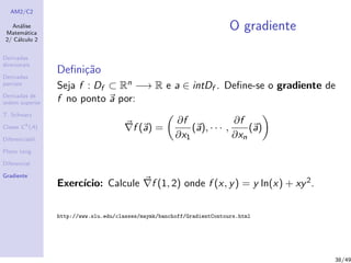 AM2/C2
An´alise
Matem´atica
2/ C´alculo 2
Derivadas
direcionais
Derivadas
parciais
Derivadas de
ordem superior
T. Schwarz
Classe Ck
(A)
Diferenciabil.
Plano tang.
Diferencial
Gradiente
O gradiente
Deﬁni¸c˜ao
Seja f : Df ⊂ Rn −→ R e a ∈ intDf . Deﬁne-se o gradiente de
f no ponto a por:
f (a) =
∂f
∂x1
(a), · · · ,
∂f
∂xn
(a)
Exerc´ıcio: Calcule f (1, 2) onde f (x, y) = y ln(x) + xy2.
http://www.slu.edu/classes/maymk/banchoff/GradientContours.html
38/49
 