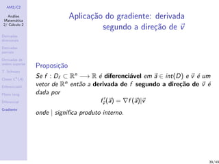 AM2/C2
An´alise
Matem´atica
2/ C´alculo 2
Derivadas
direcionais
Derivadas
parciais
Derivadas de
ordem superior
T. Schwarz
Classe Ck
(A)
Diferenciabil.
Plano tang.
Diferencial
Gradiente
Aplica¸c˜ao do gradiente: derivada
segundo a dire¸c˜ao de v
Proposi¸c˜ao
Se f : Df ⊂ Rn −→ R ´e diferenci´avel em a ∈ int(D) e v ´e um
vetor de Rn ent˜ao a derivada de f segundo a dire¸c˜ao de v ´e
dada por
fv (a) = f (a)|v
onde | signiﬁca produto interno.
39/49
 