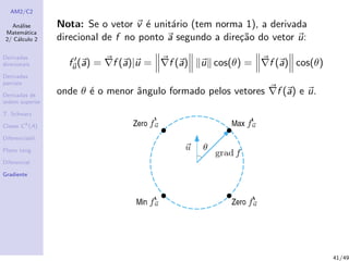 AM2/C2
An´alise
Matem´atica
2/ C´alculo 2
Derivadas
direcionais
Derivadas
parciais
Derivadas de
ordem superior
T. Schwarz
Classe Ck
(A)
Diferenciabil.
Plano tang.
Diferencial
Gradiente
Nota: Se o vetor v ´e unit´ario (tem norma 1), a derivada
direcional de f no ponto a segundo a dire¸c˜ao do vetor u:
fu(a) = f (a)|u = f (a) u cos(θ) = f (a) cos(θ)
onde θ ´e o menor ˆangulo formado pelos vetores f (a) e u.
41/49
 