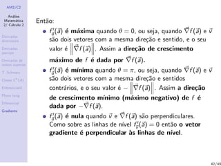 AM2/C2
An´alise
Matem´atica
2/ C´alculo 2
Derivadas
direcionais
Derivadas
parciais
Derivadas de
ordem superior
T. Schwarz
Classe Ck
(A)
Diferenciabil.
Plano tang.
Diferencial
Gradiente
Ent˜ao:
fu(a) ´e m´axima quando θ = 0, ou seja, quando f (a) e v
s˜ao dois vetores com a mesma dire¸c˜ao e sentido, e o seu
valor ´e f (a) . Assim a dire¸c˜ao de crescimento
m´aximo de f ´e dada por f (a).
fu(a) ´e m´ınima quando θ = π, ou seja, quando f (a) e v
s˜ao dois vetores com a mesma dire¸c˜ao e sentidos
contr´arios, e o seu valor ´e − f (a) . Assim a dire¸c˜ao
de crescimento m´ınimo (m´aximo negativo) de f ´e
dada por − f (a).
fu(a) ´e nula quando v e f (a) s˜ao perpendiculares.
Como sobre as linhas de n´ıvel fv (a) = 0 ent˜ao o vetor
gradiente ´e perpendicular `as linhas de n´ıvel.
42/49
 