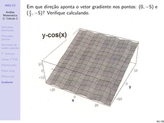 AM2/C2
An´alise
Matem´atica
2/ C´alculo 2
Derivadas
direcionais
Derivadas
parciais
Derivadas de
ordem superior
T. Schwarz
Classe Ck
(A)
Diferenciabil.
Plano tang.
Diferencial
Gradiente
Em que dire¸c˜ao aponta o vetor gradiente nos pontos: (0, −5) e
(π
2 , −5)? Veriﬁque calculando.
44/49
 