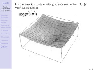 AM2/C2
An´alise
Matem´atica
2/ C´alculo 2
Derivadas
direcionais
Derivadas
parciais
Derivadas de
ordem superior
T. Schwarz
Classe Ck
(A)
Diferenciabil.
Plano tang.
Diferencial
Gradiente
Em que dire¸c˜ao aponta o vetor gradiente nos pontos: (1, 1)?
Veriﬁque calculando.
45/49
 
