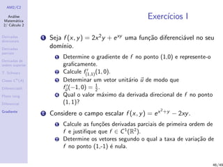 AM2/C2
An´alise
Matem´atica
2/ C´alculo 2
Derivadas
direcionais
Derivadas
parciais
Derivadas de
ordem superior
T. Schwarz
Classe Ck
(A)
Diferenciabil.
Plano tang.
Diferencial
Gradiente
Exerc´ıcios I
1 Seja f (x, y) = 2x2y + exy uma fun¸c˜ao diferenci´avel no seu
dom´ınio.
1 Determine o gradiente de f no ponto (1,0) e represente-o
graﬁcamente.
2 Calcule f(1,1)(1, 0).
3 Determinar um vetor unit´ario u de modo que
fu (−1, 0) = 1
2 .
4 Qual o valor m´aximo da derivada direcional de f no ponto
(1, 1)?
2 Considere o campo escalar f (x, y) = ex2+y − 2xy.
1 Calcule as fun¸c˜oes derivadas parciais de primeira ordem de
f e justiﬁque que f ∈ C1
(R2
).
2 Determine os vetores segundo o qual a taxa de varia¸c˜ao de
f no ponto (1,-1) ´e nula.
46/49
 