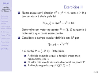 AM2/C2
An´alise
Matem´atica
2/ C´alculo 2
Derivadas
direcionais
Derivadas
parciais
Derivadas de
ordem superior
T. Schwarz
Classe Ck
(A)
Diferenciabil.
Plano tang.
Diferencial
Gradiente
Exerc´ıcios II
3 Numa placa semi-circular x2 + y2 ≤ 4, com x ≥ 0 a
temperatura ´e dada pela lei
T(x, y) = 3yx2
− x3
+ 60
Determine um vetor no ponto P = (1, 1) tangente `a
isot´ermica que passa nesse ponto.
4 Considere o campo escalar deﬁnido em R2 por
f (x, y) = x2
e−2y
e o ponto P = (−2, 0). Determine
1 A dire¸c˜ao segundo a qual a fun¸c˜ao cresce mais
rapidamente em P.
2 O valor m´aximo da derivada direcional no ponto P.
3 A dire¸c˜ao segundo a qual fv (2, 0) = 0
47/49
 