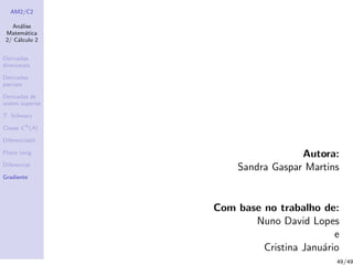 AM2/C2
An´alise
Matem´atica
2/ C´alculo 2
Derivadas
direcionais
Derivadas
parciais
Derivadas de
ordem superior
T. Schwarz
Classe Ck
(A)
Diferenciabil.
Plano tang.
Diferencial
Gradiente
Autora:
Sandra Gaspar Martins
Com base no trabalho de:
Nuno David Lopes
e
Cristina Janu´ario
49/49
 