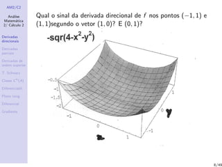 AM2/C2
An´alise
Matem´atica
2/ C´alculo 2
Derivadas
direcionais
Derivadas
parciais
Derivadas de
ordem superior
T. Schwarz
Classe Ck
(A)
Diferenciabil.
Plano tang.
Diferencial
Gradiente
Qual o sinal da derivada direcional de f nos pontos (−1, 1) e
(1, 1)segundo o vetor (1, 0)? E (0, 1)?
8/49
 