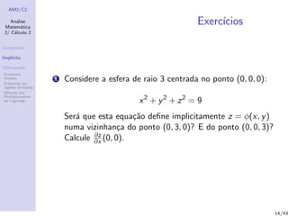 AM2/C2
An´alise
Matem´atica
2/ C´alculo 2
Composta
Impl´ıcita
Otimiza¸c˜ao
Extremos
simples
Extremos em
regi˜oes limitadas
M´etodo dos
Multiplicadores
de Lagrange
Exerc´ıcios
1 Considere a esfera de raio 3 centrada no ponto (0, 0, 0):
x2
+ y2
+ z2
= 9
Ser´a que esta equa¸c˜ao deﬁne implicitamente z = φ(x, y)
numa vizinhan¸ca do ponto (0, 3, 0)? E do ponto (0, 0, 3)?
Calcule ∂z
∂x (0, 0).
14/43
 