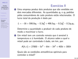 AM2/C2
An´alise
Matem´atica
2/ C´alculo 2
Composta
Impl´ıcita
Otimiza¸c˜ao
Extremos
simples
Extremos em
regi˜oes limitadas
M´etodo dos
Multiplicadores
de Lagrange
Exerc´ıcios II
11 Uma empresa produz dois produtos que s˜ao vendidos em
dois mercados diferentes. As quantidades q1 e q2 pedidas
pelos consumidores de cada produto est˜ao relacionadas. O
lucro total da produ¸c˜ao ´e dado por
L = −16 + 598.8q1 − 0.3q2
1 + 498.5q2 − 0.2q2
2 − 0.2q1q2.
Determine a quantidade a produzir de cada produto de
modo a maximizar o lucro.
12 Um m´ıssil tem um controlo remoto que ´e sens´ıvel `a
temperatura e `a humidade. O alcance sobre o qual o
m´ıssil pode ser controlado ´e dado, em km, por:
A(h, t) = 27800 − 5t2
− 6ht − 3h2
+ 400t + 300h
Quais s˜ao as condi¸c˜oes atmosf´ericas optimais para
controlar o m´ıssil?
25/43
 