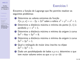 AM2/C2
An´alise
Matem´atica
2/ C´alculo 2
Composta
Impl´ıcita
Otimiza¸c˜ao
Extremos
simples
Extremos em
regi˜oes limitadas
M´etodo dos
Multiplicadores
de Lagrange
Exerc´ıcios I
Encontre a fun¸c˜ao de Lagrange que lhe permite resolver os
seguintes problemas:
1 Determine os valores extremos da fun¸c˜ao
f (x, y, x) = x − 2y + 2z2 sobre a esfera x2 + y2 + z2 = 1.
2 Determine a distˆancia m´axima e m´ınima do ponto (1, 1) `a
par´abola y = x2 + 1.
3 Determine a distˆancia m´axima e m´ınima da origem `a curva
5x2 + 6xy + 5y2 = 8.
4 Determine a distˆancia m´axima e m´ınima da origem `a curva
2x2 + 3y2 = 1.
5 Qual o retˆangulo de maior ´area inscrito na elipse
2x2 + 3y2 = 1.
6 Dado um paralelep´ıpedo de lados x,y e z, determine o que
tem maior volume entre os que x+y+z=10.
31/43
 