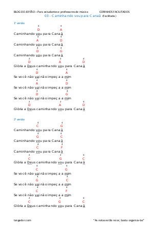 BLOG DO JEFFÃO – Para estudantes e professores de música CORINHOS FACILITADOS
03 – Caminhando vou para Canaã (Facilitada)
1° versão
4 4
D A
Caminhando vou para Canaã
4 4
A D
Caminhando vou para Canaã
4 4
D G
Caminhando vou para Canaã
2 2 4
D A D
Glória a Deus caminhando vou para Canaã
4 4
D A
Se você não vai não impeça a mim
4 4
A D
Se você não vai não impeça a mim
4 4
D G
Se você não vai não impeça a mim
2 2 4
D A D
Glória a Deus caminhando vou para Canaã
2° versão
4 4
C G
Caminhando vou para Canaã
4 4
G C
Caminhando vou para Canaã
4 4
C F
Caminhando vou para Canaã
2 2 4
C G C
Glória a Deus caminhando vou para Canaã
4 4
C G
Se você não vai não impeça a mim
4 4
G C
Se você não vai não impeça a mim
4 4
C F
Se você não vai não impeça a mim
2 2 4
C G C
Glória a Deus caminhando vou para Canaã
tangedor.com “As notas estão no ar, basta organiza-las”
 