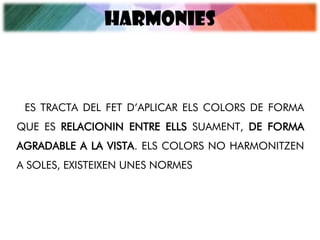 HARMONIES
ES TRACTA DEL FET D’APLICAR ELS COLORS DE FORMA
QUE ES RELACIONIN ENTRE ELLS SUAMENT, DE FORMA
AGRADABLE A LA VISTA. ELS COLORS NO HARMONITZEN
A SOLES, EXISTEIXEN UNES NORMES
 