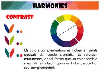 HARMONIES
Els colors complementaris es troben en punts
oposats del cercle cromàtic. Es reforcen
mútuament, de tal forma que un color sembla
més intens i vibrant quan es troba associat al
seu complementari.
CONTRAST
 