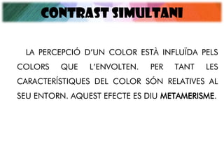 CONTRAST SIMULTANI
LA PERCEPCIÓ D’UN COLOR ESTÀ INFLUÏDA PELS
COLORS QUE L’ENVOLTEN. PER TANT LES
CARACTERÍSTIQUES DEL COLOR SÓN RELATIVES AL
SEU ENTORN. AQUEST EFECTE ES DIU METAMERISME.
 