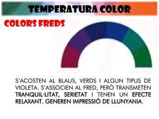 TEMPERATURA COLOR
S’ACOSTEN AL BLAUS, VERDS I ALGUN TIPUS DE
VIOLETA. S’ASSOCIEN AL FRED, PERÒ TRANSMETEN
TRANQUIL·LITAT, SERIETAT I TENEN UN EFECTE
RELAXANT. GENEREN IMPRESSIÓ DE LLUNYANIA.
Colors FREDS
 