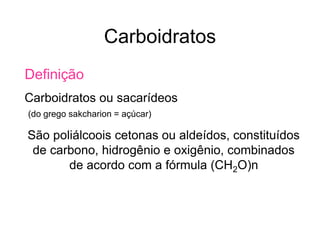 Carboidratos
Definição
Carboidratos ou sacarídeos
(do grego sakcharion = açúcar)
São poliálcoois cetonas ou aldeídos, constituídos
de carbono, hidrogênio e oxigênio, combinados
de acordo com a fórmula (CH2O)n
 