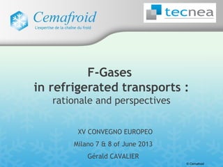 © Cemafroid
XV CONVEGNO EUROPEO
Milano 7 & 8 of June 2013
Gérald CAVALIER
F-Gases
in refrigerated transports :
rationale and perspectives
 