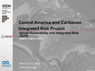Central America and Caribbean
Integrated Risk Project
March	21-22,	2018	
Santo	Domingo.	
Miguel	Toquica,	MSc.	
	
	
Social Vulnerability and Integrated Risk
(SVIR)
 