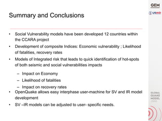 Summary and Conclusions
•  Social Vulnerability models have been developed 12 countries within
the CCARA project
•  Development of composite Indices: Economic vulnerability ; Likelihood
of fatalities, recovery rates
•  Models of Integrated risk that leads to quick identification of hot-spots
of both seismic and social vulnerabilities impacts
–  Impact on Economy
–  Likelihood of fatalities
–  Impact on recovery rates
•  OpenQuake allows easy interphase user-machine for SV and IR model
development
•  SV –IR models can be adjusted to user- specific needs.
 