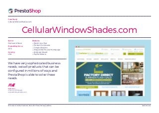 prestashop.comWeCommerce is better eCommerce. The world’s #1 free eCommerce platform.
Case Study
CellularWindowShades.com
CellularWindowShades.com
We have very sophisticated business
needs; we sell products that can be
configured in millions of ways and
PrestaShop is able to solve those
needs.
MattMatt Olson
eCommerce Manager,
CellularWindowShades.com
Modules
— Zopim Live Chat
— Product Comments
— Google Analytics
— Image slider for your homepage
— Attribute Wizard
— PayPal Module
Sector
Home and Decor
PrestaShop Since
2015
Country
USA
 