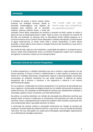 2
A tentativa de prever o futuro sempre esteve
presente nas ambições humanas. Desde as
previsões meteorológicas, com objetivo de
antecipar boas colheitas, até as previsões
militares, diversos artifícios foram, e ainda são
utilizados. Pierre Wack, especialista em cenários e consultor da Shell, sempre se referia à
época em que os faraós governavam o Egito. Todos os anos a cor presente na corrente do
Rio Nilo era verificada: se estivesse clara, os fazendeiros teriam colheita pequena; se a
corrente estivesse escura, haveria cheias adequadas e colheitas abundantes; se dominassem
as águas verde-escuras, as cheias viriam cedo e seriam catastróficas. A partir dessas
previsões, o faraó saberia como estaria a situação financeira dos fazendeiros e qual seria o
aumento dos impostos.
No mundo de hoje, cada vez mais turbulento, a capacidade de explorar e se preparar para o
futuro é ainda mais fundamental. Assim, os Cenários Prospectivos surgem com a proposta
de organizar a incerteza e reduzi-la a um nível gerenciável.
A análise prospectiva é a reflexão sistemática que visa a orientar a ação presente à luz de
futuros possíveis. O futuro é incerto e indeterminado e a cada instante as empresas têm
diante de si múltiplas alternativas, comportando rupturas e descontinuidades comumente
encontradas no ambiente turbulento em que estão inseridas. O objetivo da análise
prospectiva não é eliminar a incerteza, e sim organizá-la e reduzi-la a um número
administrável de opções.
Em sua essência, a elaboração de cenários prospectivos é um processo de aprendizado que
visa a organizar a conversação estratégica através de um modelo estruturado de pesquisa e
análise do futuro. Ela é baseada na identificação de variáveis que, devidamente analisadas e
articuladas, ajudam a trazer a incerteza a um nível administrável.
Na prática, os cenários delimitam um método de articulação dos diferentes caminhos que
possam existir no futuro e evidenciam os movimentos mais plausíveis em cada um desses
caminhos. Assim, o planejamento por cenários diz respeito a fazer escolhas no presente com
uma compreensão sobre o que pode acontecer no futuro.
A construção de cenários melhora a percepção institucional em relação ao processo de
mudança e transformação do ambiente externo, o que torna o risco na tomada de decisões
mais claro. Por isso, eles podem ser usados para antecipação, aprendizagem organizacional
ou na definição da estratégia corporativa.
Conceitos Centrais de Cenários Prospectivos
Introdução
“Um mundo cada vez mais
incerto exige uma competência
em exploração do futuro”
 