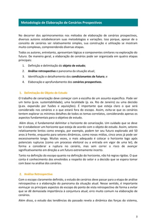 3
No decorrer dos aprimoramentos nos métodos de elaboração de cenários prospectivos,
diversos autores estabeleceram suas metodologias e variações. Isso porque, apesar de o
conceito de cenários ser relativamente simples, sua construção e utilização se mostram
muito complexas, compreendendo diversas etapas.
Todos os autores, entretanto, apresentam lógicas e componentes similares na exploração do
futuro. De maneira geral, a elaboração de cenários pode ser organizada em quatro etapas
principais:
1. Definição e delimitação do objeto de estudo;
2. Análise retrospectiva e panorama da situação atual;
3. Identificação e detalhamento dos condicionantes de futuro; e
4. Elaboração e aprofundamento dos cenários prospectivos.
1. Delimitação do Objeto de Estudo
O trabalho de cenarização deve começar com a escolha de um assunto específico. Pode ser
um tema (p.ex. sustentabilidade), uma localidade (p. ex. Rio de Janeiro) ou uma decisão
(p.ex. expansão por fusões e aquisições). É importante que esteja claro o que será
considerado nos cenários e o que estará fora do escopo. Assim, evita-se que os cenários
tentem explorar os mínimos detalhes de todos os temas correlatos, considerando apenas os
aspectos fundamentais para o objetivo de estudo.
Além disso, é fundamental delimitar o horizonte de cenarização. Um cuidado que se deve
ter é estabelecer um horizonte que esteja de acordo com o objeto de estudo. Assim, setores
relativamente lentos como energia, por exemplo, podem ter seu futuro explorado até 50
anos à frente, enquanto para setores dinâmicos, como novas mídias, cinco anos já pode ser
excessivamente longo. Muitas vezes, o mais adequado é colocar o horizonte logo após
potenciais rupturas (como um processo eleitoral ou a entrada em vigor de uma lei), de
forma a considerar a ruptura no cenário, mas sem correr o risco de avançar
significativamente em direção a um futuro extremamente incerto.
Tanto na definição do escopo quanto na definição do horizonte, não há regras rígidas. O que
conta é conhecimento dos envolvidos a respeito do setor e a decisão que se espera tomar
com base na análise dos cenários.
2. Análise Retrospectiva
Com o escopo claramente definido, o estudo de cenários deve passar para a etapa de análise
retrospectiva e a elaboração do panorama da situação atual. Nesse sentido, é importante
esmiuçar os principais aspectos do escopo do ponto de vista retrospectivo de forma a evitar
que se dê demasiada importância à conjuntura atual; erro muito comum na elaboração de
cenários.
Além disso, o estudo das tendências do passado revela a dinâmica das forças do sistema,
Metodologia de Elaboração de Cenários Prospectivos
 
