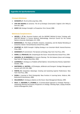 7
Principais Referências
 SCHWARTZ, P. The Art of the Long View, 1991.
 VAN DER HEIDJEN, K. Scenarios: The Art of Strategic Conversation. England: John Wiley &
Sons Ltd., 2005.
 GODET, M. Strategic Foresight: La Prospective. Paris: Dunod, 2008.
Referências Complementares
 ARCADE, J. ET AL. Structural Analysis with the MICMAC Method & Actors' Strategy with
MACTOR Method. In Futures Research Methodology. American Council for the United
Nations University. Washington, D.C, 1999.
 BEINHOCKER, E. The Origin of Wealth: Evolution, Complexity, and the Radical Remaking of
Economics. Boston: Harvard Business School Press, 2006.
 COURTNEY, H. 20/20 Foresight: Crafting Strategy in an Uncertain World. Harvard Business
Press, 2001.
 GHEMAWAT, P. Commitment: The Dynamic of Strategy. New York: Free Press, 1991.
 HAMEL, G.; PRAHALAD, C.K. Competing for the Future. Harvard Business School Press, 1994.
 LINDGREN, M. & BANDHOLD, H. Scenario Planning: The link between future and strategy.
New York, NY: Palgrave Macmillan, 2003.
 LUEHRMAN, T. Strategy as a Portfolio of Real Options. Harvard Business Review, September-
October, 1998.
 MINTZBERG, H.; WATERS, J. Of Strategies, deliberate and Emergent. Strategic Management
Journal, vol 6: 257-272, 1985.
 PORTER, M. Competitive Advantage: Creating and Sustaining Superior Performance. New
York: Free Press, 1985.
 SLOAN, J. Learning to Think Strategically. New Frontiers in Learning Series. Wobrun, MA:
Butterworth-Heinnemann, 2006.
 WILLIAMSON, P. Strategy as Options on the Future. Sloan Management Review, 1999.
 WULF, T.; MEISSNER, P.; STUBNER, S. A Scenario-based approach to Strategic Planning –
Integrating Planning and Process Perspective on Strategy. Working Paper, Leipzig Graduate
School of Management, 2010.
Sugestões de Aprofundamento
 