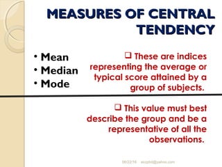 MEASURES OF CENTRALMEASURES OF CENTRAL
TENDENCYTENDENCY
06/22/16 eccphd@yahoo.com
• Mean
• Median
• Mode
 These are indices
representing the average or
typical score attained by a
group of subjects.
 This value must best
describe the group and be a
representative of all the
observations.
 