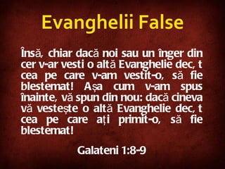 Însă, chiar dacă noi sau un înger din cer v-ar vesti o altă Evanghelie decât cea pe care v-am vestit-o, să fie blestemat! Aşa cum v-am spus înainte, vă spun din nou: dacă cineva vă vesteşte o altă Evanghelie decât cea pe care aţi primit-o, să fie blestemat! Galateni 1:8-9 Evanghelii False 