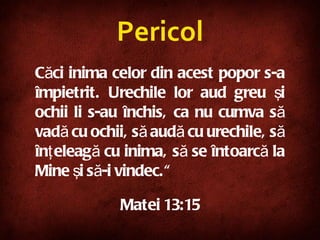 Căci inima celor din acest popor s-a împietrit. Urechile lor aud greu şi ochii li s-au închis, ca nu cumva să vadă cu ochii, să audă cu urechile, să înţeleagă cu inima, să se întoarcă la Mine şi să-i vindec.“   Mat ei  13:15 Pericol 