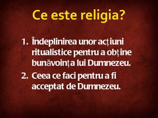 Ce este religia ? Îndeplinirea unor acţiuni ritualistice pentru a obţine bunăvoinţa lui Dumnezeu. Ceea ce faci pentru a fi acceptat de Dumnezeu. 
