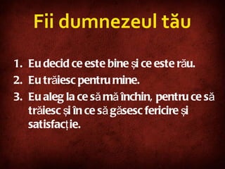 Fii dumnezeul tău Eu decid ce este bine şi ce este rău. Eu trăiesc pentru mine. Eu aleg la ce să mă închin, pentru ce să trăiesc şi în ce să găsesc fericire şi satisfacţie. 