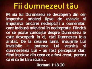 Fii dumnezeul tău Mânia lui Dumnezeu se descoperă din cer împotriva oricărei lipse de evlavie şi împotriva oricărei nedreptăţi a oamenilor, care înăbuşă adevărul în nedreptate. Fiindcă ce se poate cunoaşte despre Dumnezeu le este descoperit în ei, căci Dumnezeu le-a arătat. De la crearea lumii, însuşirile Lui invizibile – puterea Lui veşnică şi dumnezeirea Lui – au fost percepute clar, fiind înţelese din ceea ce a fost creat, pentru ca ei să fie fără scuză... Roman i  1:18-20 