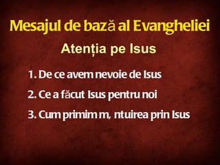 De ce avem nevoie de Isus Ce a făcut Isus pentru noi Cum primim mântuirea prin Isus Atenţia pe Isus Mesajul de bază al Evangheliei 
