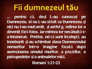 Fii dumnezeul tău ... pentru că, deşi L-au cunoscut pe Dumnezeu, ei nu L-au slăvit ca Dumnezeu şi nici nu I-au mulţumit, şi astfel gândirea lor a devenit fără folos, iar mintea lor nesăbuită s-a întunecat.  Pretinzând că sunt înţelepţi, au înnebunit şi au schimbat slava Dumnezeului nemuritor într-o imagine făcută după asemănarea omului muritor, a păsărilor, a patrupedelor şi a animalelor mici.   Roman i  1:21-23 