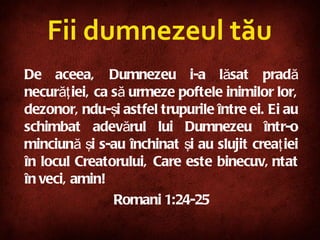 Fii dumnezeul tău De aceea, Dumnezeu i-a lăsat pradă necurăţiei, ca să urmeze poftele inimilor lor, dezonorându-şi astfel trupurile între ei. Ei au schimbat adevărul lui Dumnezeu într-o minciună şi s-au închinat şi au slujit creaţiei în locul Creatorului, Care este binecuvântat în veci, amin!   Roman i  1:24-25 
