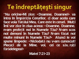 Te îndreptăţeşti singur “ Nu oricine-Mi zice: «Doamne, Doamne!» va intra în Împărăţia Cerurilor, ci doar acela care face voia Tatălui Meu, Care este în ceruri.  Mulţi Îmi vor zice în ziua aceea: «Doamne, Doamne, n-am profeţit noi în Numele Tău? N-am scos noi demoni în Numele Tău? N-am făcut noi multe minuni în Numele Tău?»  Atunci le voi spune limpede: «Niciodată nu v-am cunoscut! Plecaţi de la Mine, voi, cei ce săvârşiţi fărădelegea!» Mat ei  7:21-23 