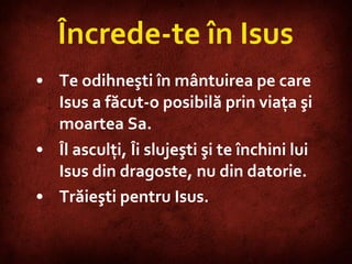 Încrede-te în Isus Te odihneşti în mântuirea pe care Isus a făcut-o posibilă prin viaţa şi moartea Sa.  Îl asculţi, Îi slujeşti şi te închini lui Isus din dragoste, nu din datorie. Trăieşti pentru Isus.   