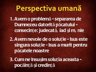 Avem o problemă - separarea de Dumnezeu datorită păcatului - consecinţe: judecată, iad şi mânie Avem nevoie de o soluţie - Isus este singura soluţie - Isus a murit pentru păcatele noastre Cum ne însuşim soluţia aceasta - pocăinţă şi credinţă Perspectiva umană 