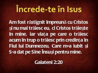 Încrede-te în Isus Am fost răstignit împreună cu Cristos şi nu mai trăiesc eu, ci Cristos trăieşte în mine, iar viaţa pe care o trăiesc acum în trup o trăiesc prin credinţa în Fiul lui Dumnezeu, Care m-a iubit şi S-a dat pe Sine Însuşi pentru mine.   Galateni 2:20 