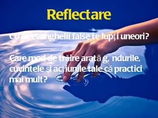 Reflectare Cu ce evanghelii false te lupţi uneori? Care mod de trăire arată gândurile, cuvintele şi acţiunile tale că practici mai mult? 
